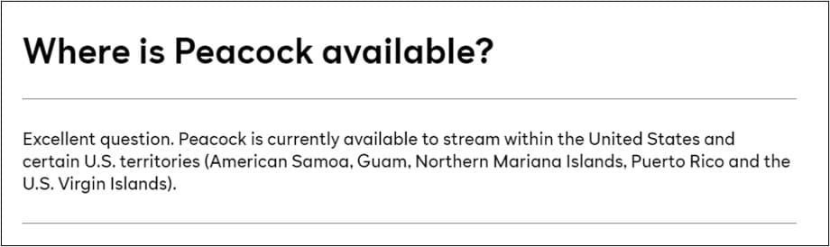 Peacock is currently available to stream within the United States and certain U.S. territories (American Samoa, Guam, Northern Mariana Islands, Puerto Rico and the U.S. Virgin Islands).