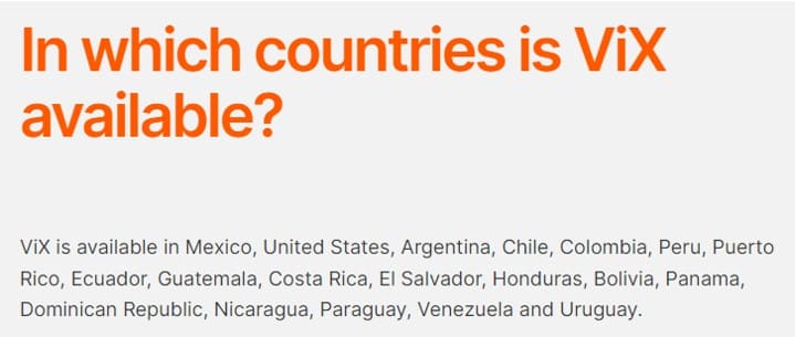 “ViX is available in Mexico, United States, Argentina, Chile, Colombia, Peru, Puerto Rico, Ecuador, Guatemala, Costa Rica, El Salvador, Honduras, Bolivia, Panama, Dominican Republic, Nicaragua, Paraguay, Venezuela and Uruguay.”